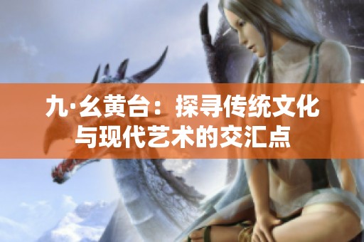 九·幺黄台：探寻传统文化与现代艺术的交汇点