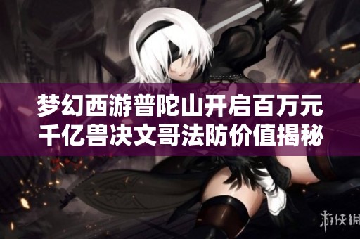 梦幻西游普陀山开启百万元千亿兽决文哥法防价值揭秘