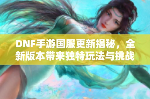 DNF手游国服更新揭秘，全新版本带来独特玩法与挑战