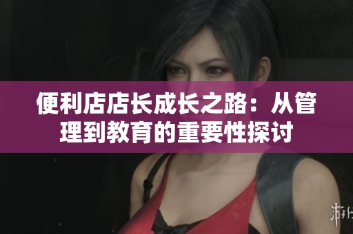 便利店店长成长之路：从管理到教育的重要性探讨