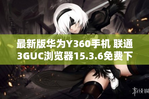最新版华为Y360手机 联通3GUC浏览器15.3.6免费下载助手