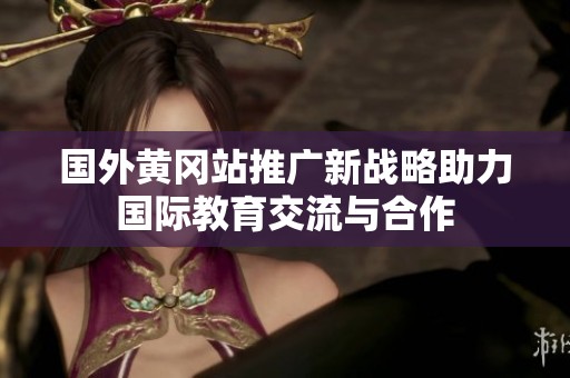 国外黄冈站推广新战略助力国际教育交流与合作