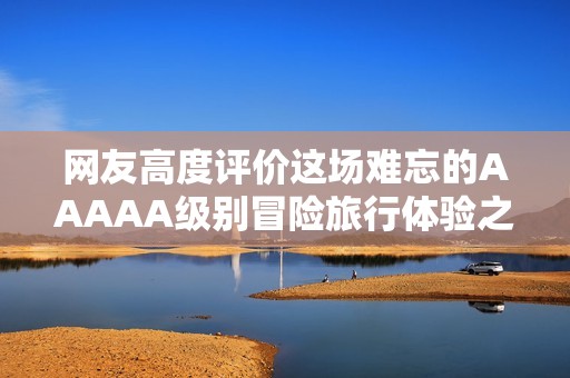 网友高度评价这场难忘的AAAAA级别冒险旅行体验之旅