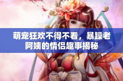 萌宠狂欢不得不看，暴躁老阿姨的情侣趣事揭秘