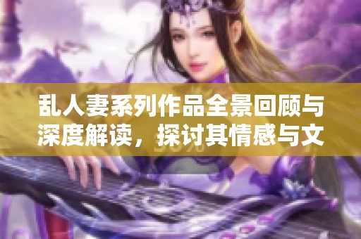 乱人妻系列作品全景回顾与深度解读，探讨其情感与文化内涵