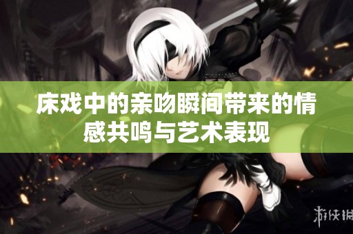 床戏中的亲吻瞬间带来的情感共鸣与艺术表现