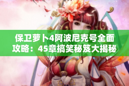 保卫萝卜4阿波尼克号全面攻略：45章搞笑秘笈大揭秘！