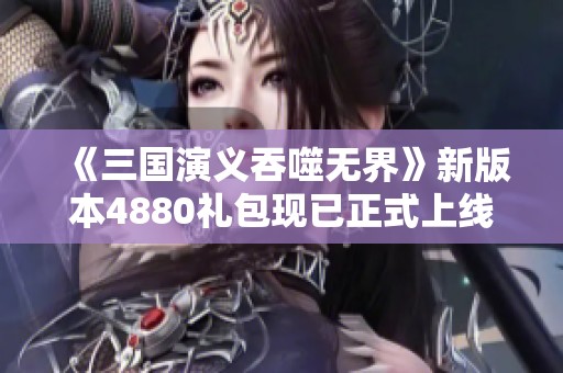 《三国演义吞噬无界》新版本4880礼包现已正式上线，快来领取吧