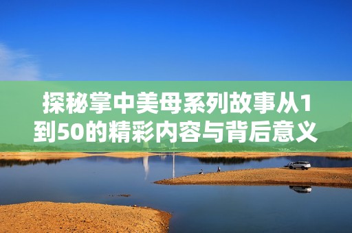 探秘掌中美母系列故事从1到50的精彩内容与背后意义