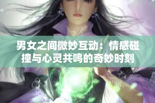 男女之间微妙互动：情感碰撞与心灵共鸣的奇妙时刻
