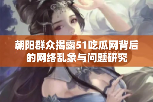 朝阳群众揭露51吃瓜网背后的网络乱象与问题研究