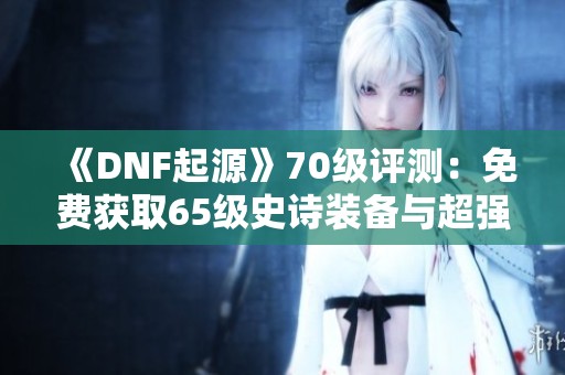 《DNF起源》70级评测：免费获取65级史诗装备与超强强化券！