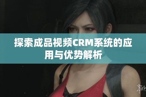 探索成品视频CRM系统的应用与优势解析