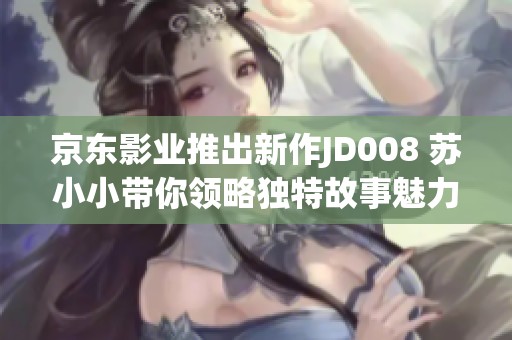 京东影业推出新作JD008 苏小小带你领略独特故事魅力