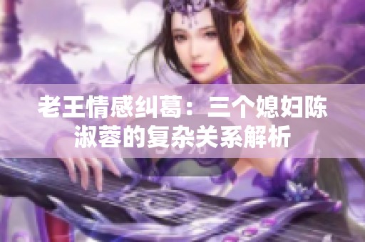 老王情感纠葛：三个媳妇陈淑蓉的复杂关系解析