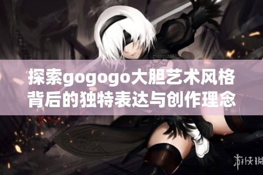 探索gogogo大胆艺术风格背后的独特表达与创作理念