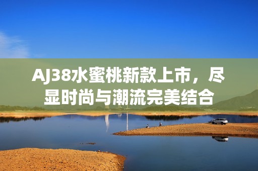 AJ38水蜜桃新款上市，尽显时尚与潮流完美结合