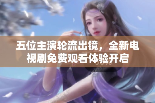 五位主演轮流出镜，全新电视剧免费观看体验开启