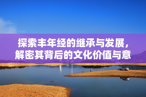 探索丰年经的继承与发展，解密其背后的文化价值与意义