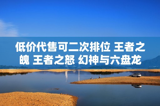 低价代售可二次排位 王者之魄 王者之怒 幻神与六盘龙六烈重磅来袭