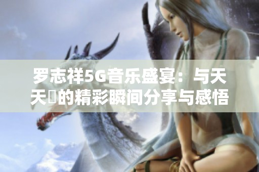 罗志祥5G音乐盛宴：与天天奭的精彩瞬间分享与感悟