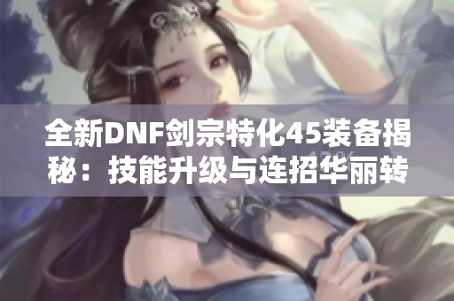 全新DNF剑宗特化45装备揭秘：技能升级与连招华丽转变