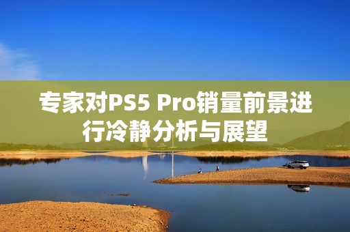 专家对PS5 Pro销量前景进行冷静分析与展望