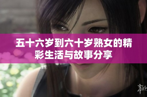 五十六岁到六十岁熟女的精彩生活与故事分享