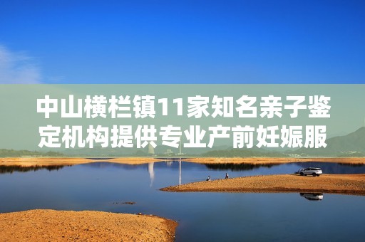 中山横栏镇11家知名亲子鉴定机构提供专业产前妊娠服务