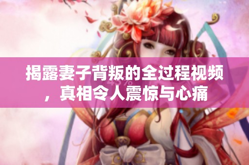揭露妻子背叛的全过程视频，真相令人震惊与心痛