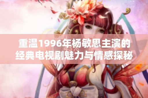 重温1996年杨敏思主演的经典电视剧魅力与情感探秘