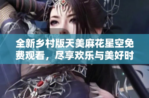 全新乡村版天美麻花星空免费观看，尽享欢乐与美好时光