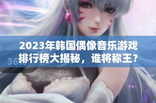 2023年韩国偶像音乐游戏排行榜大揭秘，谁将称王？