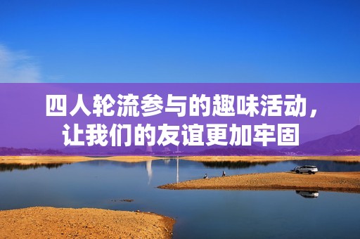 四人轮流参与的趣味活动，让我们的友谊更加牢固