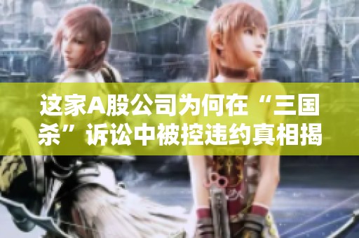 这家A股公司为何在“三国杀”诉讼中被控违约真相揭秘