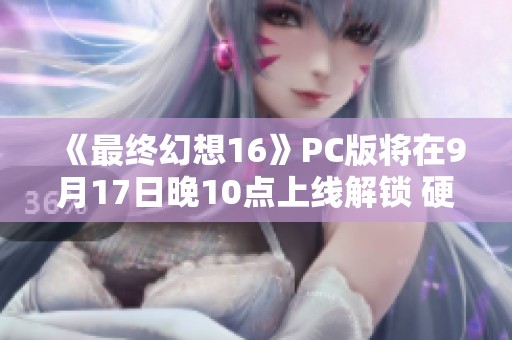 《最终幻想16》PC版将在9月17日晚10点上线解锁 硬件需求详解