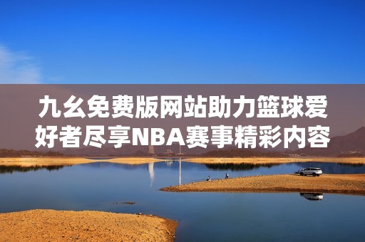 九幺免费版网站助力篮球爱好者尽享NBA赛事精彩内容