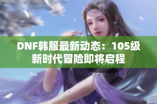 DNF韩服最新动态：105级新时代冒险即将启程
