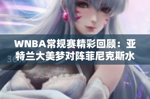 WNBA常规赛精彩回顾：亚特兰大美梦对阵菲尼克斯水星四节激战