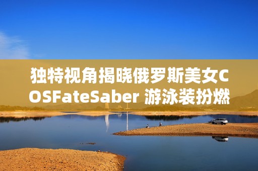 独特视角揭晓俄罗斯美女COSFateSaber 游泳装扮燃烧夏日激情