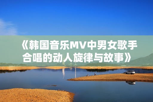 《韩国音乐MV中男女歌手合唱的动人旋律与故事》