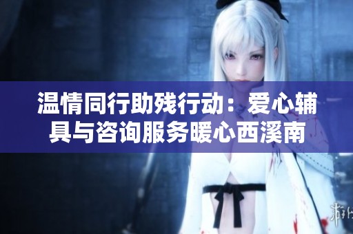 温情同行助残行动：爱心辅具与咨询服务暖心西溪南