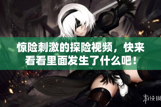 惊险刺激的探险视频，快来看看里面发生了什么吧！
