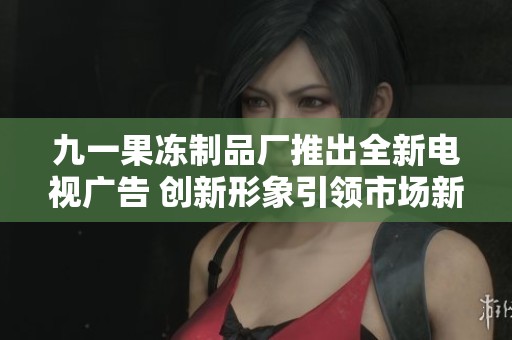 九一果冻制品厂推出全新电视广告 创新形象引领市场新潮流