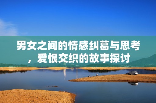 男女之间的情感纠葛与思考，爱恨交织的故事探讨