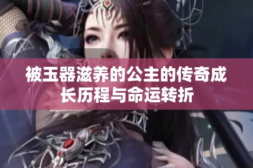 被玉器滋养的公主的传奇成长历程与命运转折