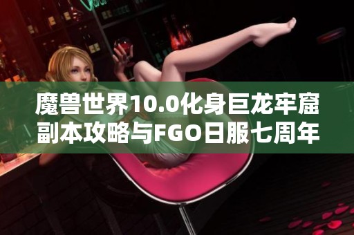 魔兽世界10.0化身巨龙牢窟副本攻略与FGO日服七周年活动详细时间解析