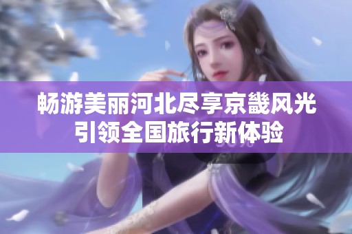 畅游美丽河北尽享京畿风光 引领全国旅行新体验