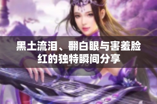 黑土流泪、翻白眼与害羞脸红的独特瞬间分享