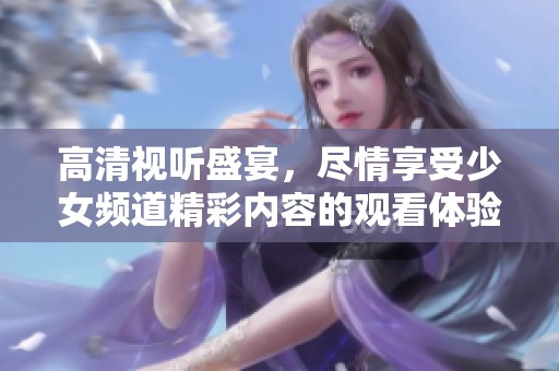 高清视听盛宴，尽情享受少女频道精彩内容的观看体验